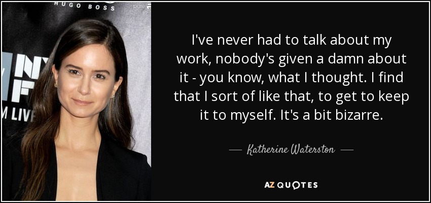 I've never had to talk about my work, nobody's given a damn about it - you know, what I thought. I find that I sort of like that, to get to keep it to myself. It's a bit bizarre. - Katherine Waterston