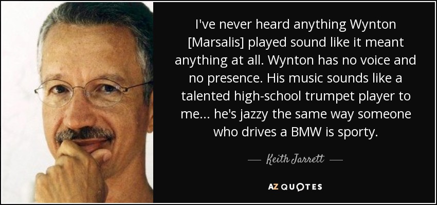 I've never heard anything Wynton [Marsalis] played sound like it meant anything at all. Wynton has no voice and no presence. His music sounds like a talented high-school trumpet player to me... he's jazzy the same way someone who drives a BMW is sporty. - Keith Jarrett