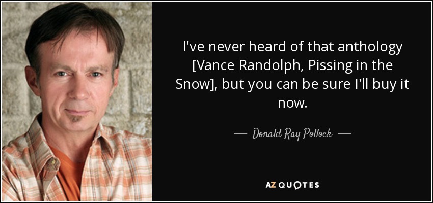 I've never heard of that anthology [Vance Randolph, Pissing in the Snow], but you can be sure I'll buy it now. - Donald Ray Pollock