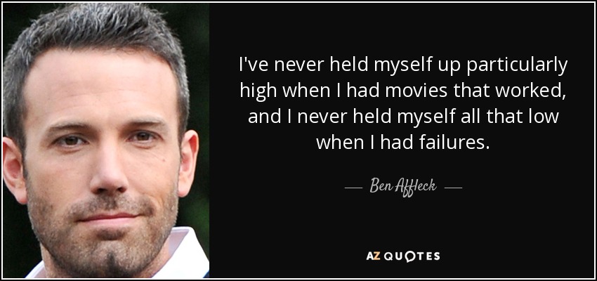 I've never held myself up particularly high when I had movies that worked, and I never held myself all that low when I had failures. - Ben Affleck
