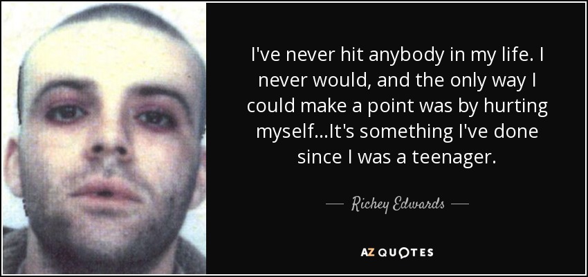 I've never hit anybody in my life. I never would, and the only way I could make a point was by hurting myself...It's something I've done since I was a teenager. - Richey Edwards