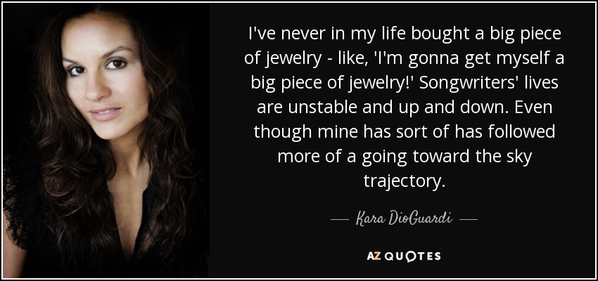 I've never in my life bought a big piece of jewelry - like, 'I'm gonna get myself a big piece of jewelry!' Songwriters' lives are unstable and up and down. Even though mine has sort of has followed more of a going toward the sky trajectory. - Kara DioGuardi