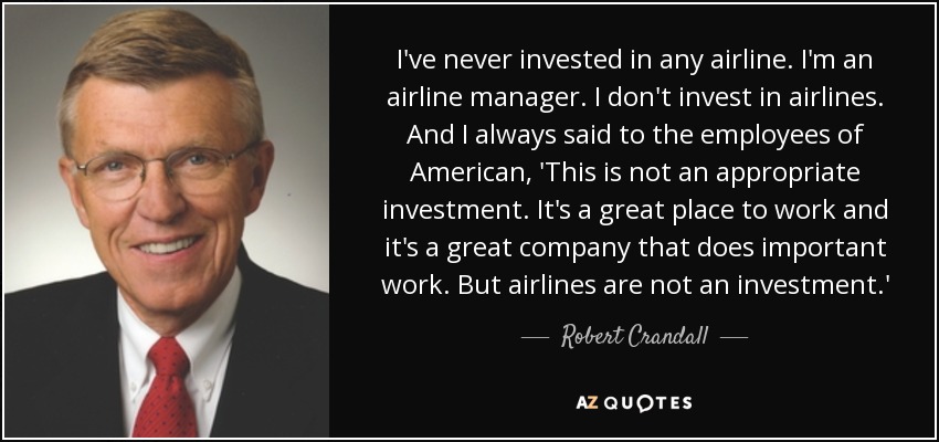 I've never invested in any airline. I'm an airline manager. I don't invest in airlines. And I always said to the employees of American, 'This is not an appropriate investment. It's a great place to work and it's a great company that does important work. But airlines are not an investment.' - Robert Crandall