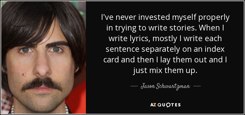 I've never invested myself properly in trying to write stories. When I write lyrics, mostly I write each sentence separately on an index card and then I lay them out and I just mix them up. - Jason Schwartzman