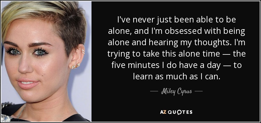 I've never just been able to be alone, and I'm obsessed with being alone and hearing my thoughts. I'm trying to take this alone time — the five minutes I do have a day — to learn as much as I can. - Miley Cyrus