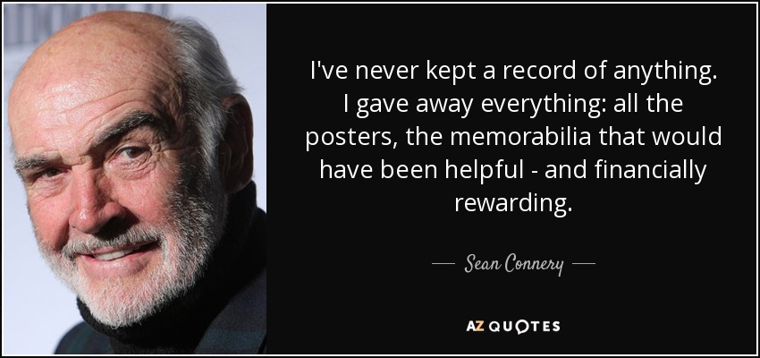 I've never kept a record of anything. I gave away everything: all the posters, the memorabilia that would have been helpful - and financially rewarding. - Sean Connery