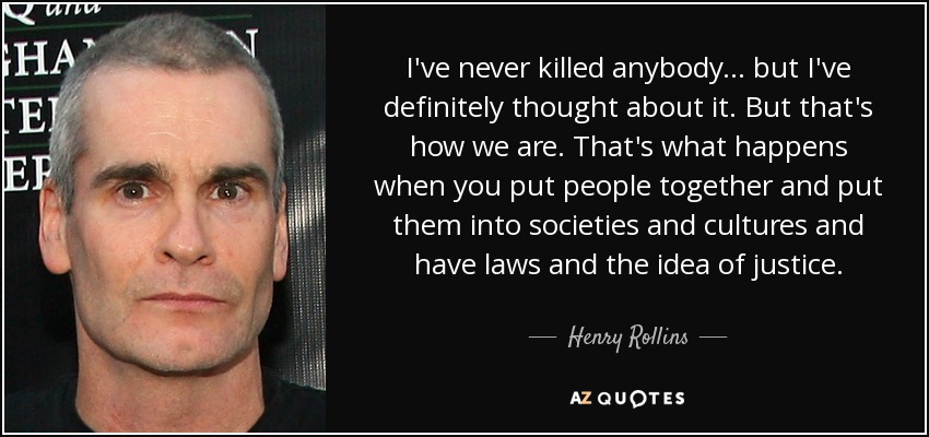 I've never killed anybody... but I've definitely thought about it. But that's how we are. That's what happens when you put people together and put them into societies and cultures and have laws and the idea of justice. - Henry Rollins