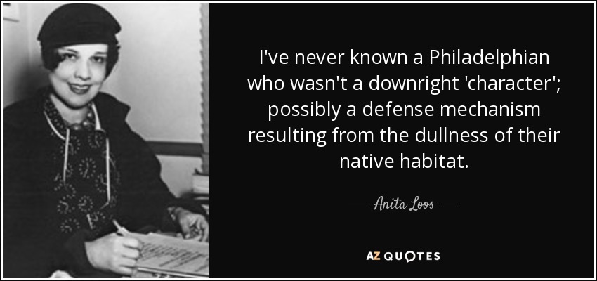 I've never known a Philadelphian who wasn't a downright 'character'; possibly a defense mechanism resulting from the dullness of their native habitat. - Anita Loos