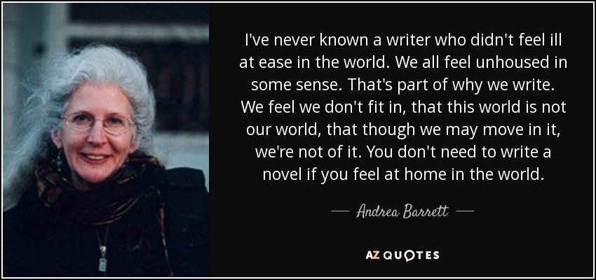 I've never known a writer who didn't feel ill at ease in the world. We all feel unhoused in some sense. That's part of why we write. We feel we don't fit in, that this world is not our world, that though we may move in it, we're not of it. You don't need to write a novel if you feel at home in the world. - Andrea Barrett