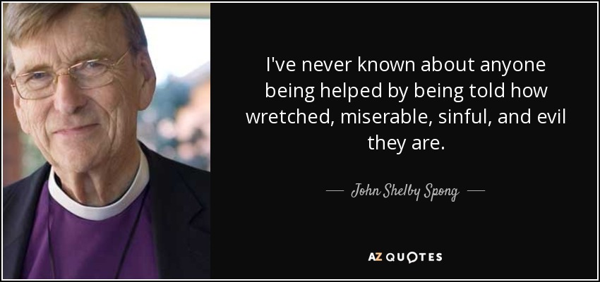 I've never known about anyone being helped by being told how wretched, miserable, sinful, and evil they are. - John Shelby Spong