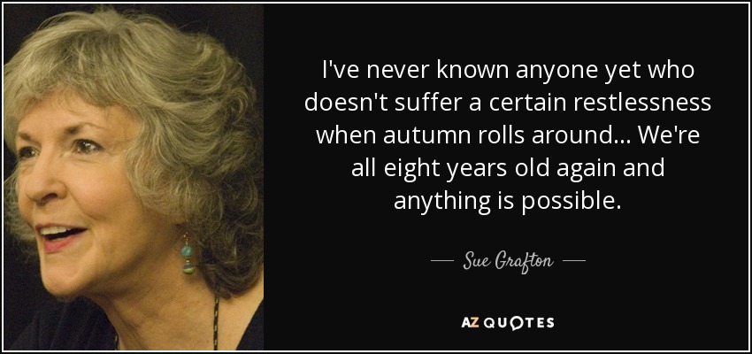 I've never known anyone yet who doesn't suffer a certain restlessness when autumn rolls around... We're all eight years old again and anything is possible. - Sue Grafton