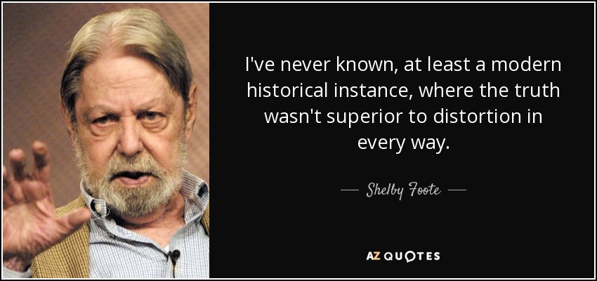 I've never known, at least a modern historical instance, where the truth wasn't superior to distortion in every way. - Shelby Foote