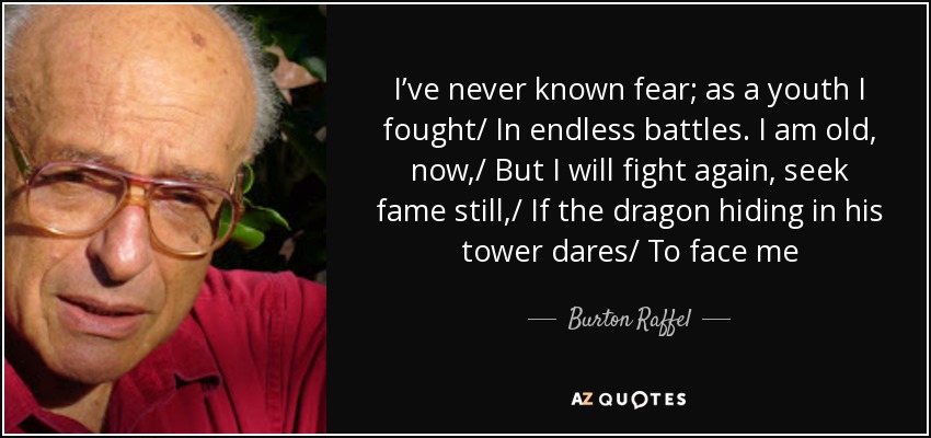 I’ve never known fear; as a youth I fought/ In endless battles. I am old, now,/ But I will fight again, seek fame still,/ If the dragon hiding in his tower dares/ To face me - Burton Raffel