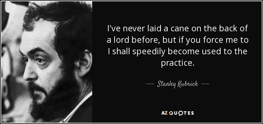 I've never laid a cane on the back of a lord before, but if you force me to I shall speedily become used to the practice. - Stanley Kubrick