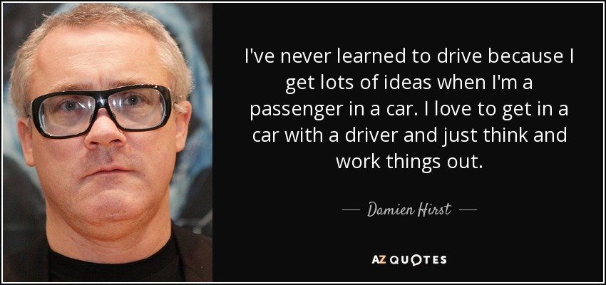 I've never learned to drive because I get lots of ideas when I'm a passenger in a car. I love to get in a car with a driver and just think and work things out. - Damien Hirst