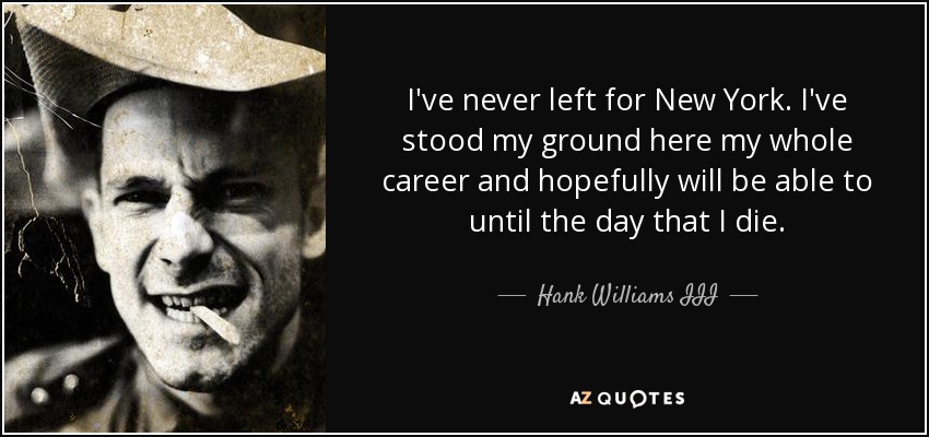 I've never left for New York. I've stood my ground here my whole career and hopefully will be able to until the day that I die. - Hank Williams III