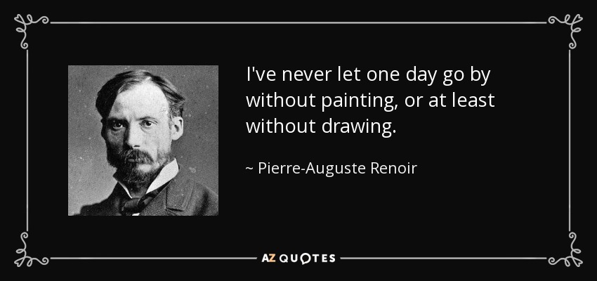 I've never let one day go by without painting, or at least without drawing. - Pierre-Auguste Renoir