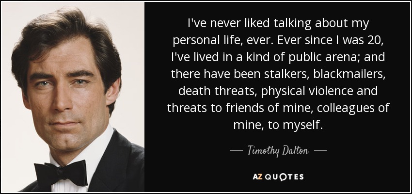 I've never liked talking about my personal life, ever. Ever since I was 20, I've lived in a kind of public arena; and there have been stalkers, blackmailers, death threats, physical violence and threats to friends of mine, colleagues of mine, to myself. - Timothy Dalton