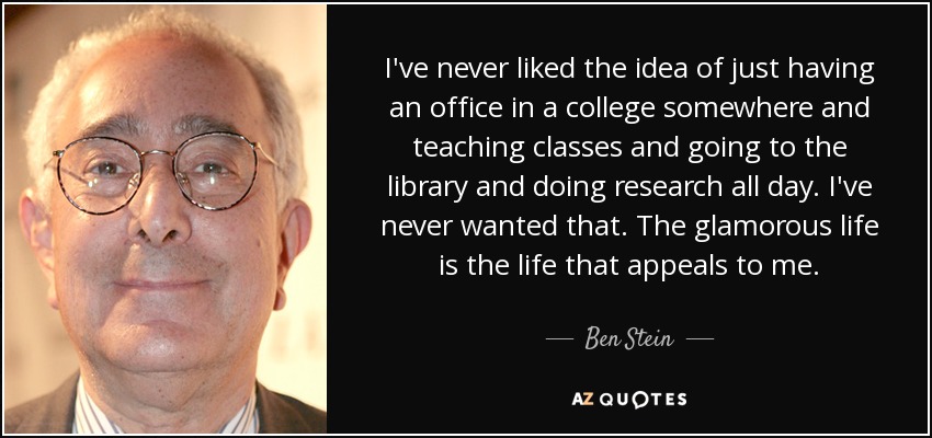 I've never liked the idea of just having an office in a college somewhere and teaching classes and going to the library and doing research all day. I've never wanted that. The glamorous life is the life that appeals to me. - Ben Stein