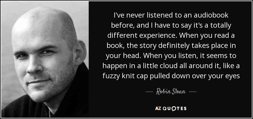 I've never listened to an audiobook before, and I have to say it's a totally different experience. When you read a book, the story definitely takes place in your head. When you listen, it seems to happen in a little cloud all around it, like a fuzzy knit cap pulled down over your eyes - Robin Sloan