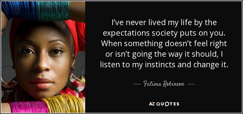 I’ve never lived my life by the expectations society puts on you. When something doesn’t feel right or isn’t going the way it should, I listen to my instincts and change it. - Fatima Robinson