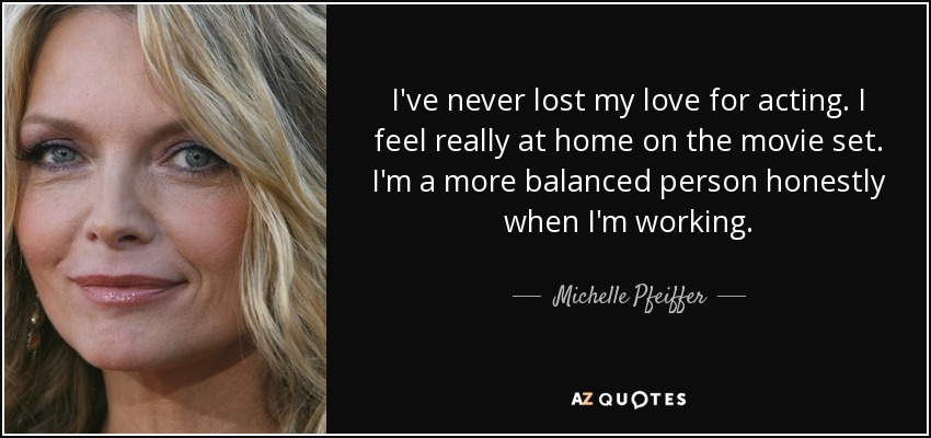 I've never lost my love for acting. I feel really at home on the movie set. I'm a more balanced person honestly when I'm working. - Michelle Pfeiffer