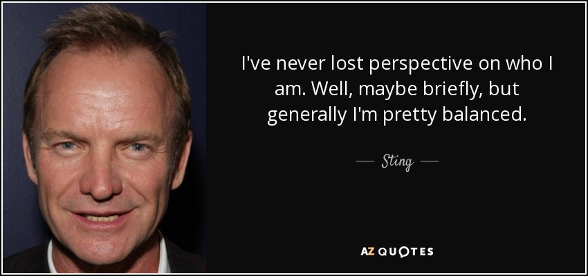 I've never lost perspective on who I am. Well, maybe briefly, but generally I'm pretty balanced. - Sting