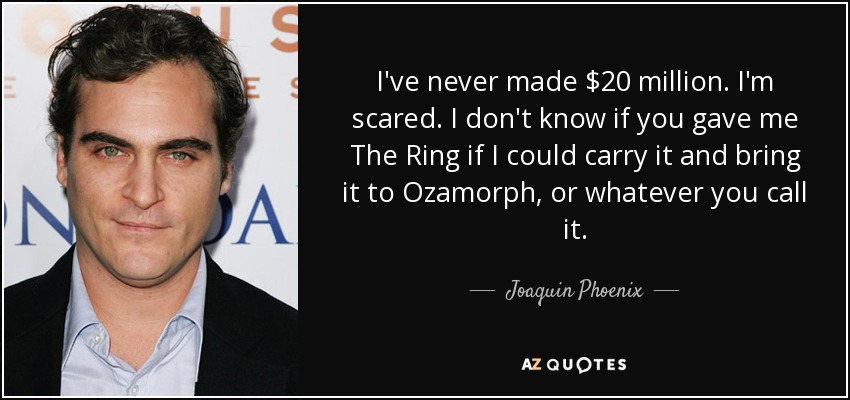 I've never made $20 million. I'm scared. I don't know if you gave me The Ring if I could carry it and bring it to Ozamorph, or whatever you call it. - Joaquin Phoenix
