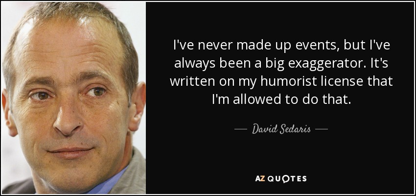 I've never made up events, but I've always been a big exaggerator. It's written on my humorist license that I'm allowed to do that. - David Sedaris