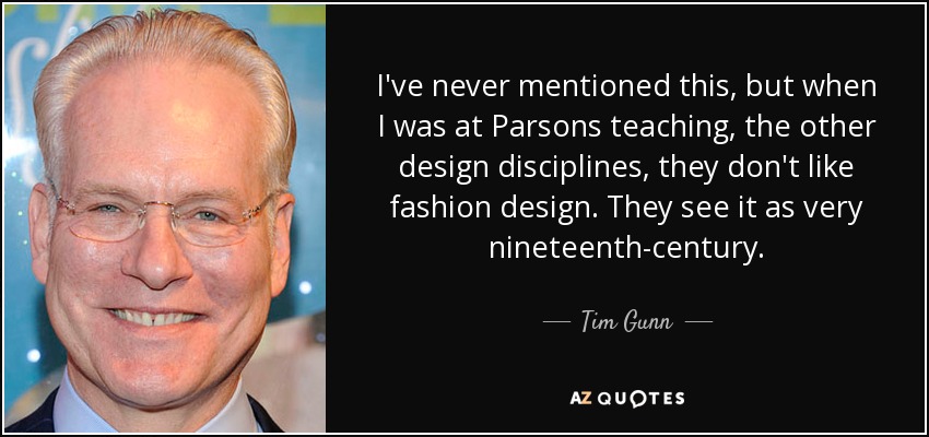 I've never mentioned this, but when I was at Parsons teaching, the other design disciplines, they don't like fashion design. They see it as very nineteenth-century. - Tim Gunn