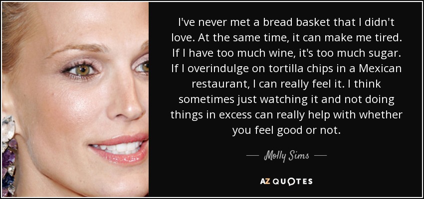 I've never met a bread basket that I didn't love. At the same time, it can make me tired. If I have too much wine, it's too much sugar. If I overindulge on tortilla chips in a Mexican restaurant, I can really feel it. I think sometimes just watching it and not doing things in excess can really help with whether you feel good or not. - Molly Sims