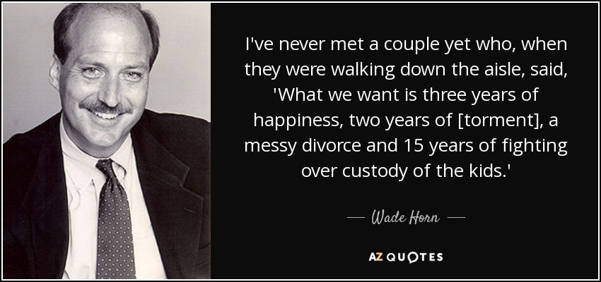 I've never met a couple yet who, when they were walking down the aisle, said, 'What we want is three years of happiness, two years of [torment], a messy divorce and 15 years of fighting over custody of the kids.' - Wade Horn