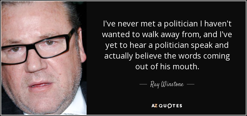 I've never met a politician I haven't wanted to walk away from, and I've yet to hear a politician speak and actually believe the words coming out of his mouth. - Ray Winstone