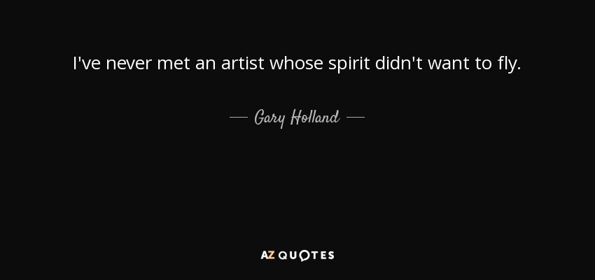 I've never met an artist whose spirit didn't want to fly. - Gary Holland