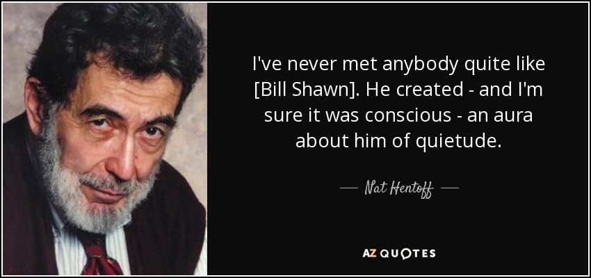 I've never met anybody quite like [Bill Shawn]. He created - and I'm sure it was conscious - an aura about him of quietude. - Nat Hentoff