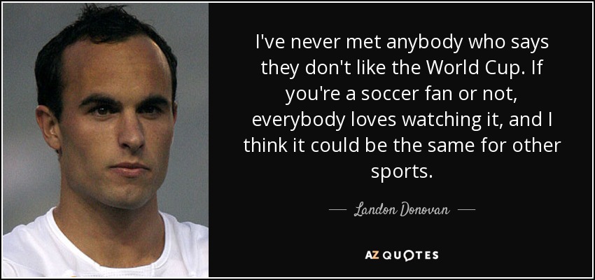 I've never met anybody who says they don't like the World Cup. If you're a soccer fan or not, everybody loves watching it, and I think it could be the same for other sports. - Landon Donovan