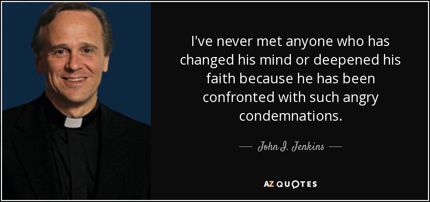 I've never met anyone who has changed his mind or deepened his faith because he has been confronted with such angry condemnations. - John I. Jenkins