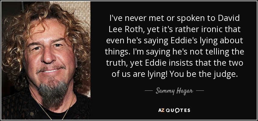I've never met or spoken to David Lee Roth, yet it's rather ironic that even he's saying Eddie's lying about things. I'm saying he's not telling the truth, yet Eddie insists that the two of us are lying! You be the judge. - Sammy Hagar