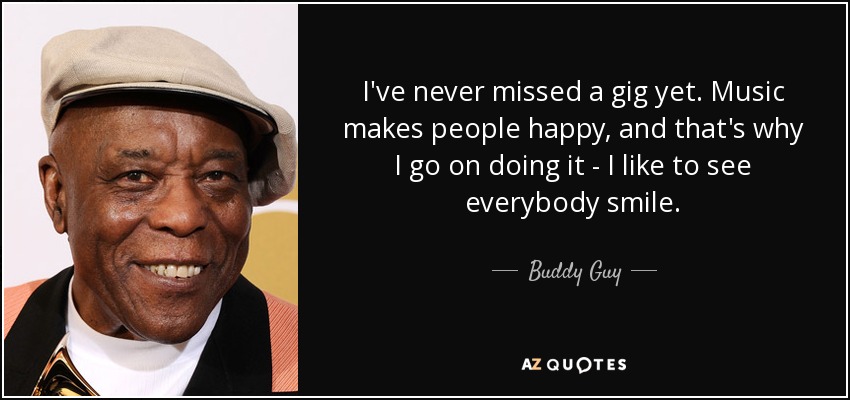 I've never missed a gig yet. Music makes people happy, and that's why I go on doing it - I like to see everybody smile. - Buddy Guy