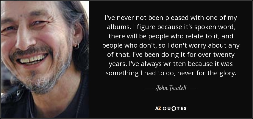 I've never not been pleased with one of my albums. I figure because it's spoken word, there will be people who relate to it, and people who don't, so I don't worry about any of that. I've been doing it for over twenty years. I've always written because it was something I had to do, never for the glory. - John Trudell
