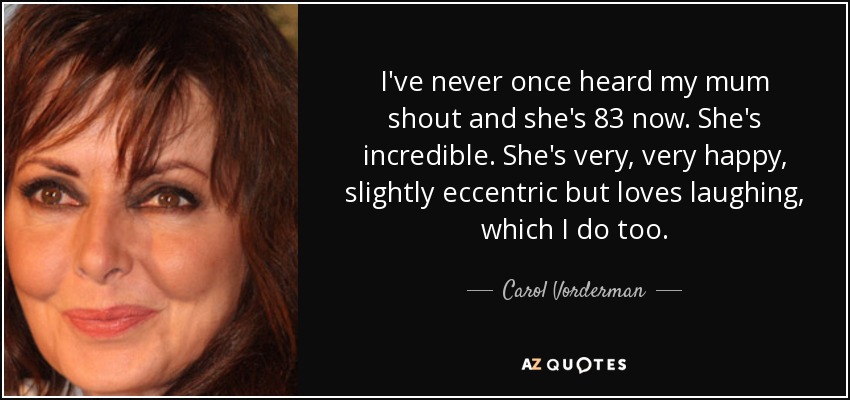 I've never once heard my mum shout and she's 83 now. She's incredible. She's very, very happy, slightly eccentric but loves laughing, which I do too. - Carol Vorderman