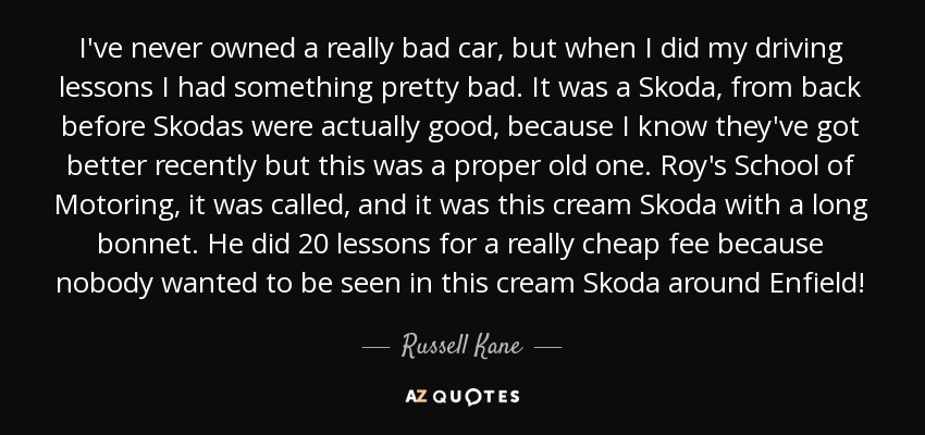 I've never owned a really bad car, but when I did my driving lessons I had something pretty bad. It was a Skoda, from back before Skodas were actually good, because I know they've got better recently but this was a proper old one. Roy's School of Motoring, it was called, and it was this cream Skoda with a long bonnet. He did 20 lessons for a really cheap fee because nobody wanted to be seen in this cream Skoda around Enfield! - Russell Kane