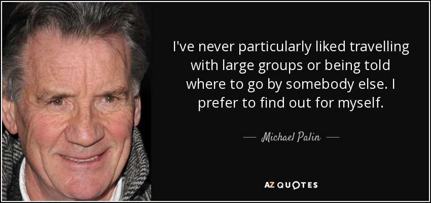 I've never particularly liked travelling with large groups or being told where to go by somebody else. I prefer to find out for myself. - Michael Palin
