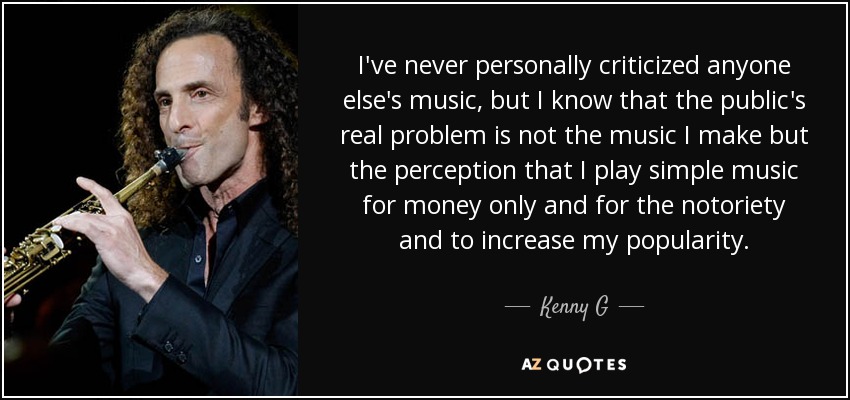 I've never personally criticized anyone else's music, but I know that the public's real problem is not the music I make but the perception that I play simple music for money only and for the notoriety and to increase my popularity. - Kenny G
