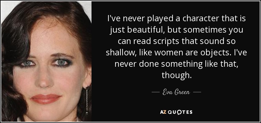 I've never played a character that is just beautiful, but sometimes you can read scripts that sound so shallow, like women are objects. I've never done something like that, though. - Eva Green