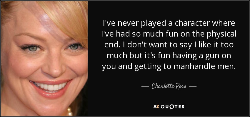 I've never played a character where I've had so much fun on the physical end. I don't want to say I like it too much but it's fun having a gun on you and getting to manhandle men. - Charlotte Ross