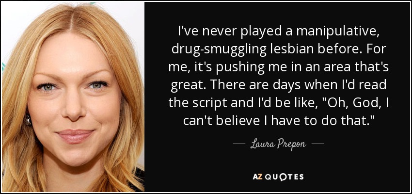 I've never played a manipulative, drug-smuggling lesbian before. For me, it's pushing me in an area that's great. There are days when I'd read the script and I'd be like, 