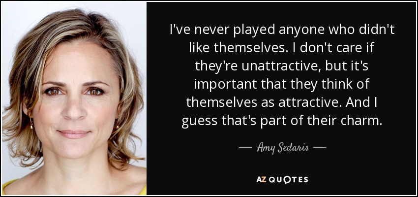 I've never played anyone who didn't like themselves. I don't care if they're unattractive, but it's important that they think of themselves as attractive. And I guess that's part of their charm. - Amy Sedaris