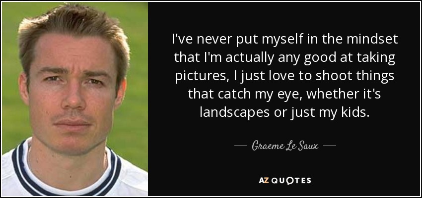 I've never put myself in the mindset that I'm actually any good at taking pictures, I just love to shoot things that catch my eye, whether it's landscapes or just my kids. - Graeme Le Saux