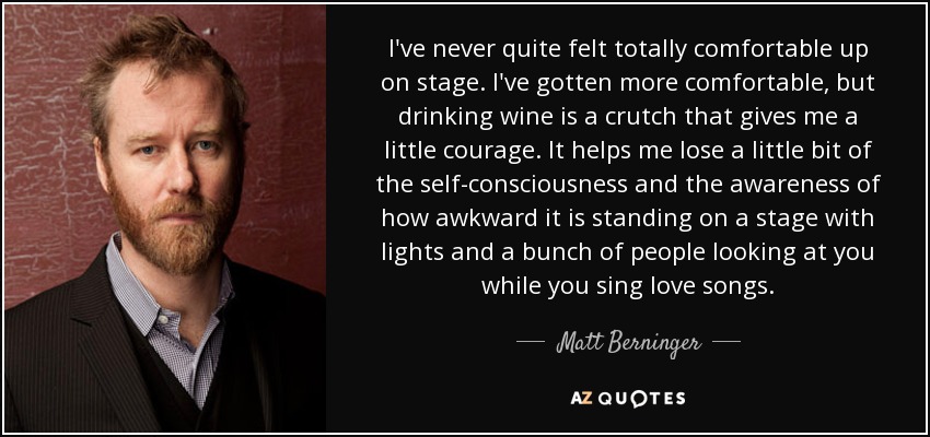 I've never quite felt totally comfortable up on stage. I've gotten more comfortable, but drinking wine is a crutch that gives me a little courage. It helps me lose a little bit of the self-consciousness and the awareness of how awkward it is standing on a stage with lights and a bunch of people looking at you while you sing love songs. - Matt Berninger